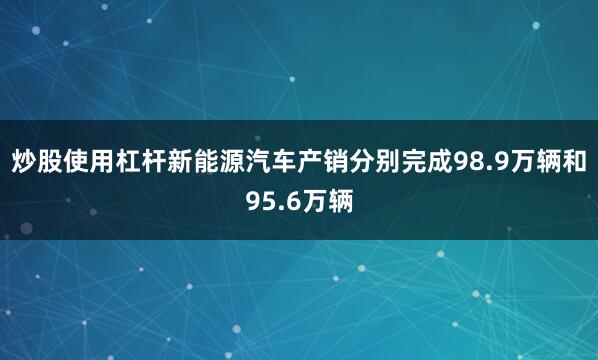 炒股使用杠杆新能源汽车产销分别完成98.9万辆和95.6万辆