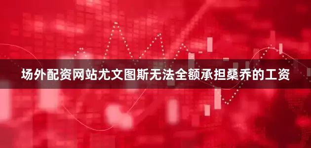 场外配资网站尤文图斯无法全额承担桑乔的工资