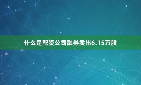 什么是配资公司融券卖出6.15万股