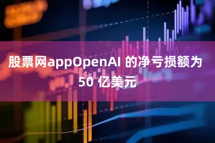 股票网appOpenAI 的净亏损额为 50 亿美元